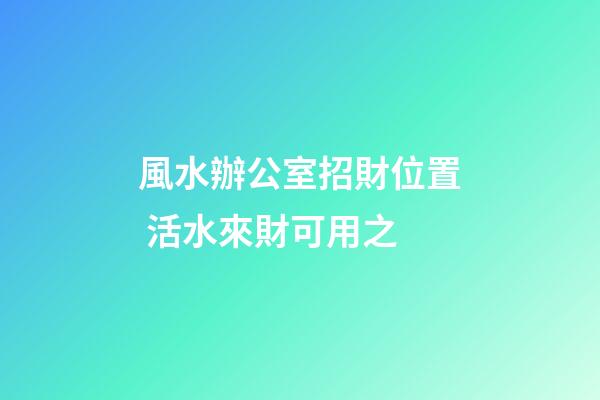 風水辦公室招財位置 活水來財可用之